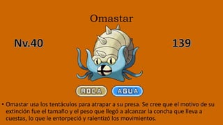 Omastar
• Omastar usa los tentáculos para atrapar a su presa. Se cree que el motivo de su
extinción fue el tamaño y el peso que llegó a alcanzar la concha que lleva a
cuestas, lo que le entorpeció y ralentizó los movimientos.
 