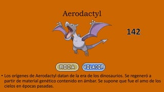 Aerodactyl
• Los orígenes de Aerodactyl datan de la era de los dinosaurios. Se regeneró a
partir de material genético contenido en ámbar. Se supone que fue el amo de los
cielos en épocas pasadas.
 