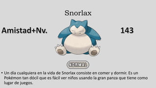 Snorlax
• Un día cualquiera en la vida de Snorlax consiste en comer y dormir. Es un
Pokémon tan dócil que es fácil ver niños usando la gran panza que tiene como
lugar de juegos.
 