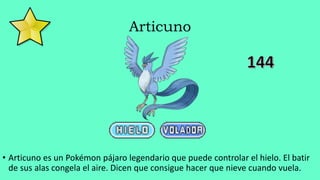 Articuno
• Articuno es un Pokémon pájaro legendario que puede controlar el hielo. El batir
de sus alas congela el aire. Dicen que consigue hacer que nieve cuando vuela.
 