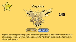 Zapdos
• Zapdos es un legendario pájaro Pokémon que tiene la habilidad de controlar la
electricidad. Suele vivir en nubarrones. Este Pokémon gana mucha fuerza si le
alcanzan los rayos.
 