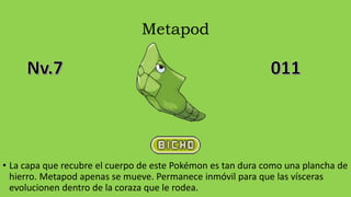 Metapod
• La capa que recubre el cuerpo de este Pokémon es tan dura como una plancha de
hierro. Metapod apenas se mueve. Permanece inmóvil para que las vísceras
evolucionen dentro de la coraza que le rodea.
 