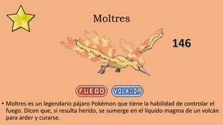 Moltres
• Moltres es un legendario pájaro Pokémon que tiene la habilidad de controlar el
fuego. Dicen que, si resulta herido, se sumerge en el líquido magma de un volcán
para arder y curarse.
 