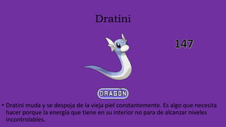 Dratini
• Dratini muda y se despoja de la vieja piel constantemente. Es algo que necesita
hacer porque la energía que tiene en su interior no para de alcanzar niveles
incontrolables.
 