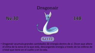 Dragonair
• Dragonair acumula grandes cantidades de energía dentro de sí. Dicen que altera
el clima de la zona en la que está, descargando energía a través de las esferas de
cristal que tiene en el cuello y en la cola.
 