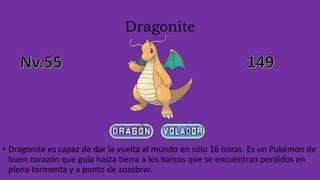 Dragonite
• Dragonite es capaz de dar la vuelta al mundo en sólo 16 horas. Es un Pokémon de
buen corazón que guía hasta tierra a los barcos que se encuentran perdidos en
plena tormenta y a punto de zozobrar.
 