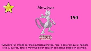 Mewtwo
• Mewtwo fue creado por manipulación genética. Pero, a pesar de que el hombre
creó su cuerpo, dotar a Mewtwo de un corazón compasivo quedó en el olvido.
 