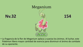 Meganium
• La fragancia de la flor de Meganium aplaca y suaviza los ánimos. Al luchar, este
Pokémon libera mayor cantidad de esencia para disminuir el ánimo de combate
de su oponente.
 