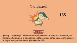 Cyndaquil
• Cyndaquil se protege soltando llamas por el lomo. Cuando está enfadado, las
llamas son fieras, pero si está cansado sólo consigue echar algunas chispas que
no llegan a cuajar en una completa combustión.
 