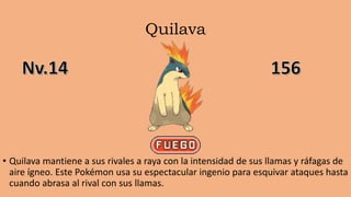 Quilava
• Quilava mantiene a sus rivales a raya con la intensidad de sus llamas y ráfagas de
aire ígneo. Este Pokémon usa su espectacular ingenio para esquivar ataques hasta
cuando abrasa al rival con sus llamas.
 