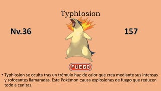 Typhlosion
• Typhlosion se oculta tras un trémulo haz de calor que crea mediante sus intensas
y sofocantes llamaradas. Este Pokémon causa explosiones de fuego que reducen
todo a cenizas.
 