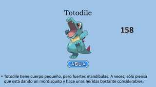 Totodile
• Totodile tiene cuerpo pequeño, pero fuertes mandíbulas. A veces, sólo piensa
que está dando un mordisquito y hace unas heridas bastante considerables.
 