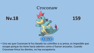 Croconaw
• Una vez que Croconaw le ha clavado los colmillos a su presa, es imposible que
escape porque los tiene hacia adentro como si fueran anzuelos. Cuando
Croconaw hinca los dientes, no hay escapatoria.
 