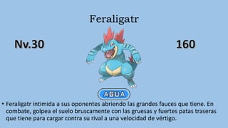 Feraligatr
• Feraligatr intimida a sus oponentes abriendo las grandes fauces que tiene. En
combate, golpea el suelo bruscamente con las gruesas y fuertes patas traseras
que tiene para cargar contra su rival a una velocidad de vértigo.
 