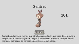 Sentret
• Sentret no duerme a menos que otro haga guardia. El que hace de centinela lo
despertará al mínimo signo de peligro. Cuando este Pokémon se separa de su
manada, es incapaz de echarse a dormir, presa del miedo.
 