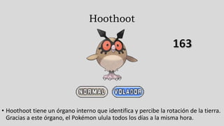Hoothoot
• Hoothoot tiene un órgano interno que identifica y percibe la rotación de la tierra.
Gracias a este órgano, el Pokémon ulula todos los días a la misma hora.
 