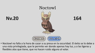 Noctowl
• Noctowl no falla a la hora de cazar a su presa en la oscuridad. El éxito se lo debe a
una vista privilegiada, que le permite ver donde apenas hay luz, y a las ligeras y
flexibles alas que tiene, que no hacen ruido alguno al volar.
 