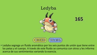 Ledyba
• Ledyba segrega un fluido aromático por los seis puntos de unión que tiene entre
las patas y el cuerpo. A través de este fluido se comunica con otros y les informa
acerca de sus sentimientos variando la esencia.
 