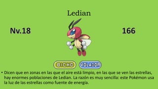 Ledian
• Dicen que en zonas en las que el aire está limpio, en las que se ven las estrellas,
hay enormes poblaciones de Ledian. La razón es muy sencilla: este Pokémon usa
la luz de las estrellas como fuente de energía.
 