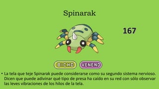 Spinarak
• La tela que teje Spinarak puede considerarse como su segundo sistema nervioso.
Dicen que puede adivinar qué tipo de presa ha caído en su red con sólo observar
las leves vibraciones de los hilos de la tela.
 
