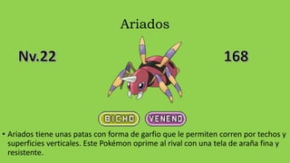 Ariados
• Ariados tiene unas patas con forma de garfio que le permiten corren por techos y
superficies verticales. Este Pokémon oprime al rival con una tela de araña fina y
resistente.
 