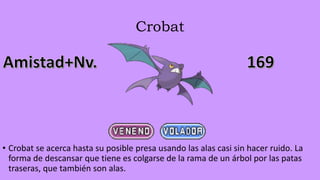 Crobat
• Crobat se acerca hasta su posible presa usando las alas casi sin hacer ruido. La
forma de descansar que tiene es colgarse de la rama de un árbol por las patas
traseras, que también son alas.
 