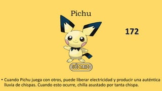 Pichu
• Cuando Pichu juega con otros, puede liberar electricidad y producir una auténtica
lluvia de chispas. Cuando esto ocurre, chilla asustado por tanta chispa.
 