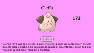 Cleffa
• Cuando hay lluvia de estrellas, a los Cleffa se les puede ver danzando en círculos
durante toda la noche. Sólo para cuando rompe el día, entonces, dejan de bailar
y calman su sed con el rocío de la mañana.
 