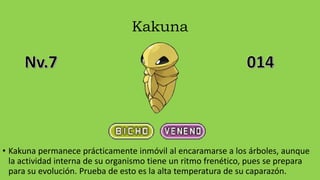 Kakuna
• Kakuna permanece prácticamente inmóvil al encaramarse a los árboles, aunque
la actividad interna de su organismo tiene un ritmo frenético, pues se prepara
para su evolución. Prueba de esto es la alta temperatura de su caparazón.
 