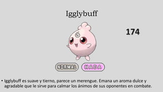 Igglybuff
• Igglybuff es suave y tierno, parece un merengue. Emana un aroma dulce y
agradable que le sirve para calmar los ánimos de sus oponentes en combate.
 