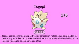 Togepi
• Togepi usa los sentimientos positivos de compasión y alegría que desprenden las
personas y los Pokémon. Este Pokémon almacena sentimientos de felicidad en su
interior y después los comparte con otros.
 