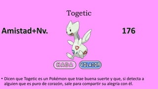 Togetic
• Dicen que Togetic es un Pokémon que trae buena suerte y que, si detecta a
alguien que es puro de corazón, sale para compartir su alegría con él.
 