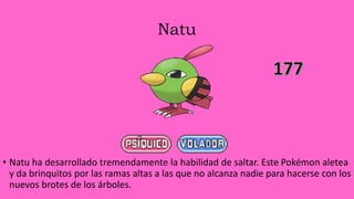 Natu
• Natu ha desarrollado tremendamente la habilidad de saltar. Este Pokémon aletea
y da brinquitos por las ramas altas a las que no alcanza nadie para hacerse con los
nuevos brotes de los árboles.
 