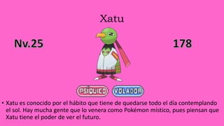 Xatu
• Xatu es conocido por el hábito que tiene de quedarse todo el día contemplando
el sol. Hay mucha gente que lo venera como Pokémon místico, pues piensan que
Xatu tiene el poder de ver el futuro.
 