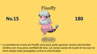 Flaaffy
• La cantidad de la lana de Flaaffy varía para poder generar mucha electricidad
estática con muy poca cantidad de lana. Las zonas suaves de la piel en las que no
tiene pelaje están protegidas contra la electricidad.
 