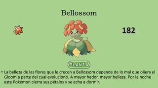 Bellossom
• La belleza de las flores que le crecen a Bellossom depende de lo mal que oliera el
Gloom a parte del cual evolucionó. A mayor hedor, mayor belleza. Por la noche
este Pokémon cierra sus pétalos y se echa a dormir.
 