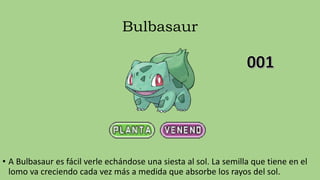 Bulbasaur
• A Bulbasaur es fácil verle echándose una siesta al sol. La semilla que tiene en el
lomo va creciendo cada vez más a medida que absorbe los rayos del sol.
 