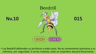 Beedrill
• Los Beedrill defienden su territorio a toda costa. No es conveniente acercarse a su
colmena, por seguridad. Si se les molesta, todo un enjambre atacará ferozmente.
 