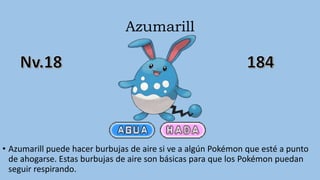 Azumarill
• Azumarill puede hacer burbujas de aire si ve a algún Pokémon que esté a punto
de ahogarse. Estas burbujas de aire son básicas para que los Pokémon puedan
seguir respirando.
 