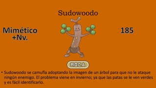 Sudowoodo
• Sudowoodo se camufla adoptando la imagen de un árbol para que no le ataque
ningún enemigo. El problema viene en invierno; ya que las patas se le ven verdes
y es fácil identificarlo.
 