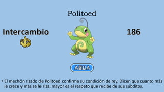 Politoed
• El mechón rizado de Politoed confirma su condición de rey. Dicen que cuanto más
le crece y más se le riza, mayor es el respeto que recibe de sus súbditos.
 