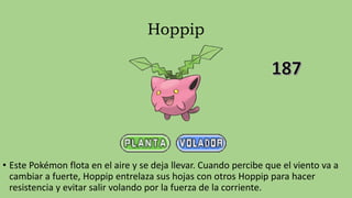 Hoppip
• Este Pokémon flota en el aire y se deja llevar. Cuando percibe que el viento va a
cambiar a fuerte, Hoppip entrelaza sus hojas con otros Hoppip para hacer
resistencia y evitar salir volando por la fuerza de la corriente.
 