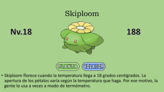 Skiploom
• Skiploom florece cuando la temperatura llega a 18 grados centígrados. La
apertura de los pétalos varía según la temperatura que haga. Por ese motivo, la
gente lo usa a veces a modo de termómetro.
 