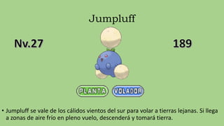 Jumpluff
• Jumpluff se vale de los cálidos vientos del sur para volar a tierras lejanas. Si llega
a zonas de aire frío en pleno vuelo, descenderá y tomará tierra.
 