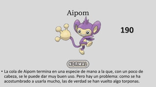 Aipom
• La cola de Aipom termina en una especie de mano a la que, con un poco de
cabeza, se le puede dar muy buen uso. Pero hay un problema: como se ha
acostumbrado a usarla mucho, las de verdad se han vuelto algo torponas.
 