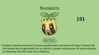 Sunkern
• Sunkern intenta moverse lo menos posible para conservar el mayor número de
nutrientes que ha guardado en su interior y poder evolucionar. Ni come siquiera,
se alimenta sólo del rocío de la mañana.
 