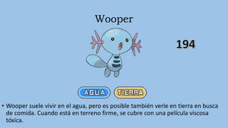 Wooper
• Wooper suele vivir en el agua, pero es posible también verle en tierra en busca
de comida. Cuando está en terreno firme, se cubre con una película viscosa
tóxica.
 