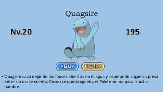 Quagsire
• Quagsire caza dejando las fauces abiertas en el agua y esperando a que su presa
entre sin darse cuenta. Como se queda quieto, el Pokémon no pasa mucha
hambre.
 