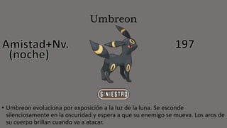 Umbreon
• Umbreon evoluciona por exposición a la luz de la luna. Se esconde
silenciosamente en la oscuridad y espera a que su enemigo se mueva. Los aros de
su cuerpo brillan cuando va a atacar.
 