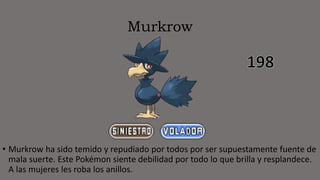 Murkrow
• Murkrow ha sido temido y repudiado por todos por ser supuestamente fuente de
mala suerte. Este Pokémon siente debilidad por todo lo que brilla y resplandece.
A las mujeres les roba los anillos.
 